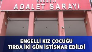 Engelli kız çocuğu, tır içerisinde 2 gün boyunca istismar edilmiş