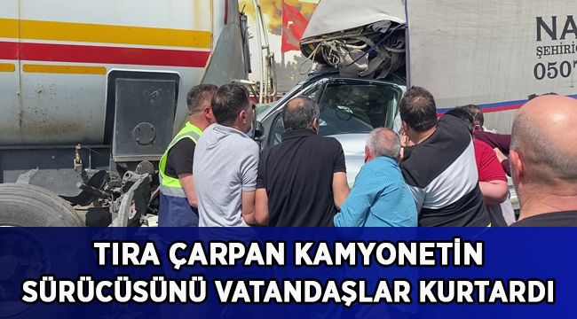 Tıra çarpan kamyonetin sürücüsünü vatandaşlar kurtardı